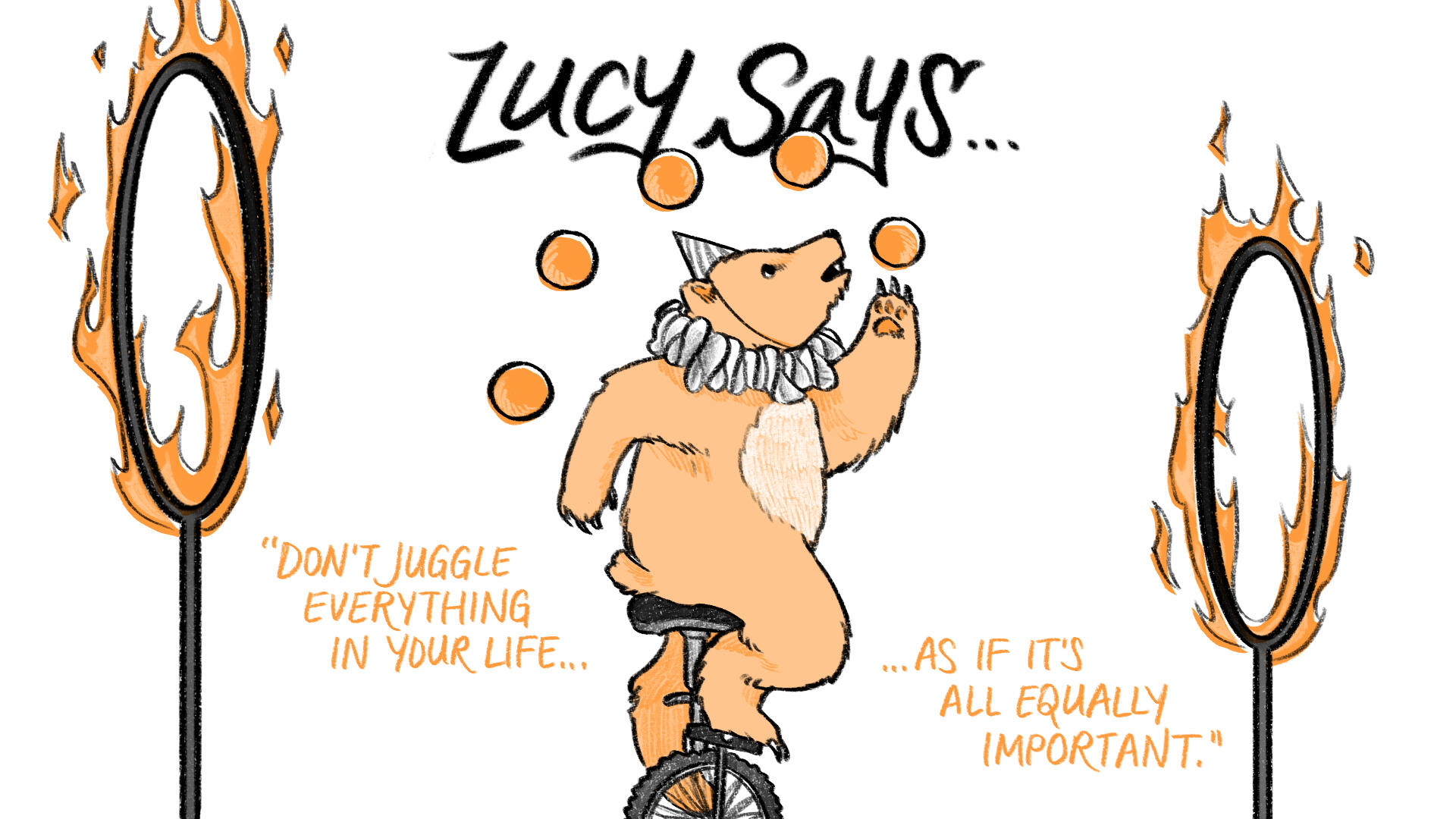 Black, white, and orange illustration. A bear in a clown collar and hat rides a unicycle in between two flaming hoops, while juggling five balls. Text reads, "Lucy says... 'Don't juggle everything in your life... as if it's all equally important.'"